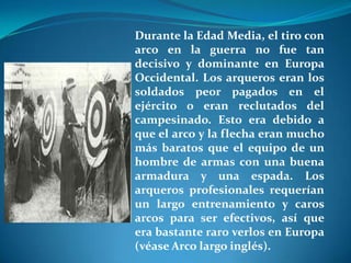 Durante la Edad Media, el tiro con
arco en la guerra no fue tan
decisivo y dominante en Europa
Occidental. Los arqueros eran los
soldados peor pagados en el
ejército o eran reclutados del
campesinado. Esto era debido a
que el arco y la flecha eran mucho
más baratos que el equipo de un
hombre de armas con una buena
armadura y una espada. Los
arqueros profesionales requerían
un largo entrenamiento y caros
arcos para ser efectivos, así que
era bastante raro verlos en Europa
(véase Arco largo inglés).
 