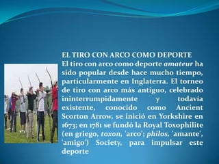 EL TIRO CON ARCO COMO DEPORTE
El tiro con arco como deporte amateur ha
sido popular desde hace mucho tiempo,
particularmente en Inglaterra. El torneo
de tiro con arco más antiguo, celebrado
ininterrumpidamente          y       todavía
existente, conocido como Ancient
Scorton Arrow, se inició en Yorkshire en
1673; en 1781 se fundó la Royal Toxophilite
(en griego, toxon, 'arco'; philos, 'amante',
'amigo') Society, para impulsar este
deporte
 