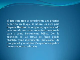 El tiro con arco es actualmente una práctica
deportiva en la que se utiliza un arco para
disparar flechas. Su origen hay que buscarlo
en el uso de esta arma como instrumento de
caza y como instrumento bélico. Con la
aparición de las armas de fuego quedó
obsoleto como instrumento "profesional" de
uso general y su utilización quedó relegada a
un uso deportivo y de ocio.
 