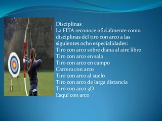 Disciplinas
La FITA reconoce oficialmente como
disciplinas del tiro con arco a las
siguientes ocho especialidades:
Tiro con arco sobre diana al aire libre
Tiro con arco en sala
Tiro con arco en campo
Carrera con arco
Tiro con arco al suelo
Tiro con arco de larga distancia
Tiro con arco 3D
Esquí con arco
 