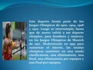 Este deporte formó parte de los
Juegos Olímpicos de 1900, 1904, 1908
y 1920. Luego se interrumpió, hasta
que de nuevo volvió a ser deporte
olímpico, para hombres y mujeres,
en los Juegos Olímpicos de Munich
de 1972. Modernizado en 1992 para
aumentar el interés, las tiradas
olímpicas consisten en una ronda
clasificatoria, una eliminatoria, una
final, una eliminatoria por equipos y
una final por equipos.
 