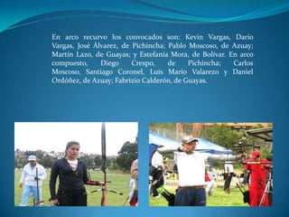 En arco recurvo los convocados son: Kevin Vargas, Darío
Vargas, José Álvarez, de Pichincha; Pablo Moscoso, de Azuay;
Martín Lazo, de Guayas; y Estefanía Mora, de Bolívar. En arco
compuesto,     Diego     Crespo,    de    Pichincha;   Carlos
Moscoso, Santiago Coronel, Luis Marío Valarezo y Daniel
Ordóñez, de Azuay; Fabrizio Calderón, de Guayas.
 