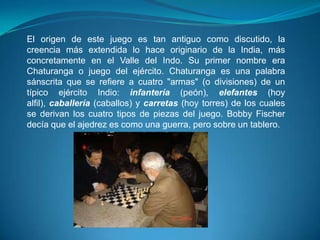 El origen de este juego es tan antiguo como discutido, la
creencia más extendida lo hace originario de la India, más
concretamente en el Valle del Indo. Su primer nombre era
Chaturanga o juego del ejército. Chaturanga es una palabra
sánscrita que se refiere a cuatro "armas" (o divisiones) de un
típico ejército Indio: infantería (peón), elefantes (hoy
alfil), caballería (caballos) y carretas (hoy torres) de los cuales
se derivan los cuatro tipos de piezas del juego. Bobby Fischer
decía que el ajedrez es como una guerra, pero sobre un tablero.
 