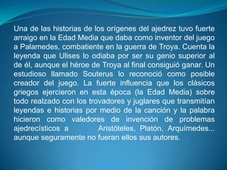 Una de las historias de los orígenes del ajedrez tuvo fuerte
arraigo en la Edad Media que daba como inventor del juego
a Palamedes, combatiente en la guerra de Troya. Cuenta la
leyenda que Ulises lo odiaba por ser su genio superior al
de él, aunque el héroe de Troya al final consiguió ganar. Un
estudioso llamado Souterus lo reconoció como posible
creador del juego. La fuerte influencia que los clásicos
griegos ejercieron en esta época (la Edad Media) sobre
todo realzado con los trovadores y juglares que transmitían
leyendas e historias por medio de la canción y la palabra
hicieron como valedores de invención de problemas
ajedrecísticos a         Aristóteles, Platón, Arquímedes...
aunque seguramente no fueran ellos sus autores.
 