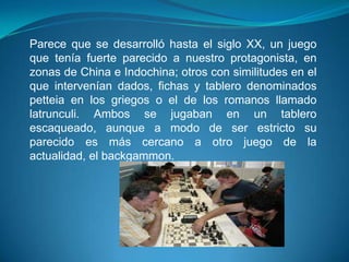 Parece que se desarrolló hasta el siglo XX, un juego
que tenía fuerte parecido a nuestro protagonista, en
zonas de China e Indochina; otros con similitudes en el
que intervenían dados, fichas y tablero denominados
petteia en los griegos o el de los romanos llamado
latrunculi. Ambos se jugaban en un tablero
escaqueado, aunque a modo de ser estricto su
parecido es más cercano a otro juego de la
actualidad, el backgammon.
 