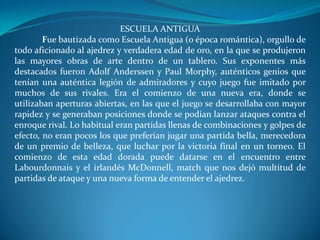 ESCUELA ANTIGUA
        Fue bautizada como Escuela Antigua (o época romántica), orgullo de
todo aficionado al ajedrez y verdadera edad de oro, en la que se produjeron
las mayores obras de arte dentro de un tablero. Sus exponentes más
destacados fueron Adolf Anderssen y Paul Morphy, auténticos genios que
tenían una auténtica legión de admiradores y cuyo juego fue imitado por
muchos de sus rivales. Era el comienzo de una nueva era, donde se
utilizaban aperturas abiertas, en las que el juego se desarrollaba con mayor
rapidez y se generaban posiciones donde se podían lanzar ataques contra el
enroque rival. Lo habitual eran partidas llenas de combinaciones y golpes de
efecto, no eran pocos los que preferían jugar una partida bella, merecedora
de un premio de belleza, que luchar por la victoria final en un torneo. El
comienzo de esta edad dorada puede datarse en el encuentro entre
Labourdonnais y el irlandés McDonnell, match que nos dejó multitud de
partidas de ataque y una nueva forma de entender el ajedrez.
 