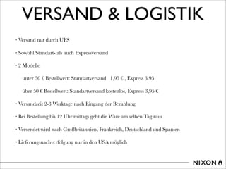VERSAND & LOGISTIK
• Versand nur durch UPS
• Sowohl Standart- als auch Expressversand
• 2 Modelle
unter 50 € Bestellwert: Standartversand 1,95 € , Express 3.95
über 50 € Bestellwert: Standartversand kostenlos, Express 3,95 €
• Versandzeit 2-3 Werktage nach Eingang der Bezahlung
• Bei Bestellung bis 12 Uhr mittags geht die Ware am selben Tag raus
• Versendet wird nach Großbritannien, Frankreich, Deutschland und Spanien
• Lieferungsnachverfolgung nur in den USA möglich
 