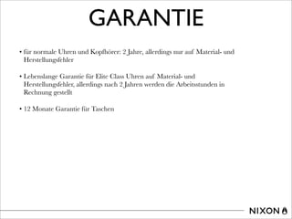 GARANTIE
• für normale Uhren und Kopfhörer: 2 Jahre, allerdings nur auf Material- und
Herstellungsfehler
• Lebenslange Garantie für Elite Class Uhren auf Material- und
Herstellungsfehler, allerdings nach 2 Jahren werden die Arbeitsstunden in
Rechnung gestellt
• 12 Monate Garantie für Taschen
 