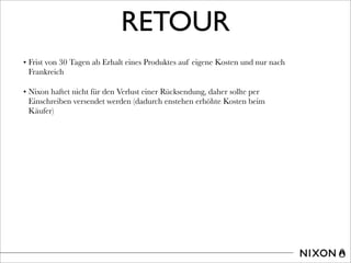 RETOUR
• Frist von 30 Tagen ab Erhalt eines Produktes auf eigene Kosten und nur nach
Frankreich
• Nixon haftet nicht für den Verlust einer Rücksendung, daher sollte per
Einschreiben versendet werden (dadurch enstehen erhöhte Kosten beim
Käufer)
 
