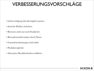 VERBESSERUNGSVORSCHLÄGE
• Lieferverfolgung überall möglich machen
• deutsche Hotline einrichten
• Retouren nicht nur nach Frankreich
• Retourkostenübernahme durch Nixon
• Garantiebestimmungen sind unfair
• Produktvergleiche
• Alternative Bezahlmethoden einführen
 