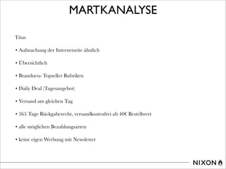 MARTKANALYSE
Titus
• Aufmachung der Internetseite ähnlich
• Übersichtlich
• Brandneu- Topseller Rubriken
• Daily Deal (Tagesangebot)
• Versand am gleichen Tag
• 365 Tage Rückgaberecht, versandkostenfrei ab 40€ Bestellwert
• alle möglichen Bezahlungsarten
• keine eigen Werbung mit Newsletter
 