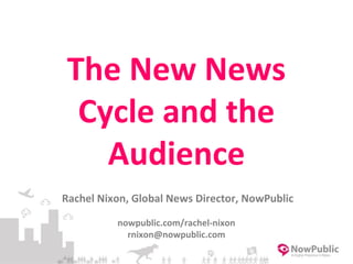 The New News
Cycle and the
Audience
Rachel Nixon, Global News Director, NowPublic
nowpublic.com/rachel-nixon
rnixon@nowpublic.com
 
