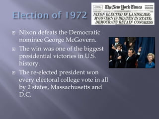  Nixon defeats the Democratic
nominee George McGovern.
 The win was one of the biggest
presidential victories in U.S.
history.
 The re-elected president won
every electoral college vote in all
by 2 states, Massachusetts and
D.C.
 