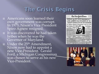  Americans soon learned their
own government was corrupt.
In 1973, Nixon’s Vice President
Spiro Agnew resigned.
 It was discovered he had taken
bribes when he was the
Governor of Maryland.
 Under the 25th Amendment,
Nixon now had to appoint a
new Vice-President. Gerald
Ford, a Michigan Congressman
was chosen to serve as his new
Vice-President.
 