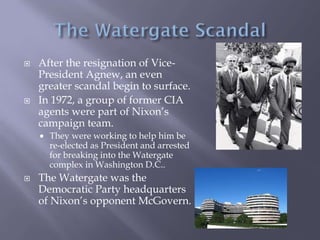 After the resignation of Vice-
President Agnew, an even
greater scandal begin to surface.
 In 1972, a group of former CIA
agents were part of Nixon’s
campaign team.
 They were working to help him be
re-elected as President and arrested
for breaking into the Watergate
complex in Washington D.C..
 The Watergate was the
Democratic Party headquarters
of Nixon’s opponent McGovern.
 
