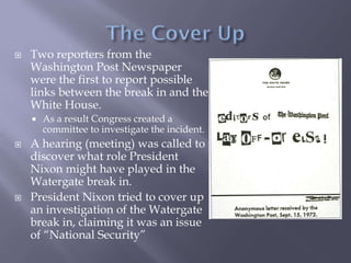  Two reporters from the
Washington Post Newspaper
were the first to report possible
links between the break in and the
White House.
 As a result Congress created a
committee to investigate the incident.
 A hearing (meeting) was called to
discover what role President
Nixon might have played in the
Watergate break in.
 President Nixon tried to cover up
an investigation of the Watergate
break in, claiming it was an issue
of “National Security”
 