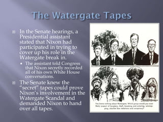  In the Senate hearings, a
Presidential assistant
stated that Nixon had
participated in trying to
cover up his role in the
Watergate break in.
 The assistant told Congress
that Nixon secretly recorded
all of his own White House
conversations.
 The Senate knew the
“secret” tapes could prove
Nixon’s involvement in the
Watergate Scandal and
demanded Nixon to hand
over all tapes.
 