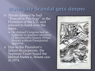  Nixon claimed he had
“Executive Privilege” as the
President of the U.S. and
refused to hand over the
tapes.
 He claimed Congress had no
authority to question members
of the executive branch (White
House) without Presidential
approval.
 Due to the President’s
failure to cooperate, the
Supreme Court heard the
United States v. Nixon case
in 1974.
 