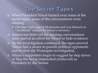  When President Nixon turned over some of the
secret tapes, some of the conversations were
missing.
 One tape had a gap of 18 minutes and was blamed on
“accidental” erasure by Nixon’s secretary.
 Americans believed the missing conversations
were part of an effort for Nixon to hide evidence.
 As the investigation continued, the tapes proved
Nixon had a desire to punish political opponents
and to slow the Watergate investigation.
 Nixon’s supporters begin to suggest he step down
or face the being impeached (removed) as
President by the Senate
 