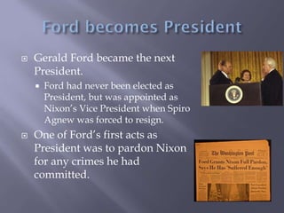  Gerald Ford became the next
President.
 Ford had never been elected as
President, but was appointed as
Nixon’s Vice President when Spiro
Agnew was forced to resign.
 One of Ford’s first acts as
President was to pardon Nixon
for any crimes he had
committed.
 