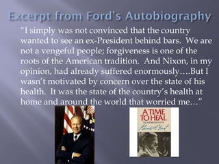 “I simply was not convinced that the country
wanted to see an ex-President behind bars. We are
not a vengeful people; forgiveness is one of the
roots of the American tradition. And Nixon, in my
opinion, had already suffered enormously….But I
wasn’t motivated by concern over the state of his
health. It was the state of the country’s health at
home and around the world that worried me…”
 