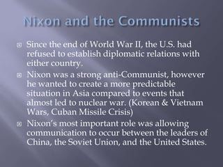  Since the end of World War II, the U.S. had
refused to establish diplomatic relations with
either country.
 Nixon was a strong anti-Communist, however
he wanted to create a more predictable
situation in Asia compared to events that
almost led to nuclear war. (Korean & Vietnam
Wars, Cuban Missile Crisis)
 Nixon’s most important role was allowing
communication to occur between the leaders of
China, the Soviet Union, and the United States.
 