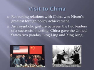  Reopening relations with China was Nixon’s
greatest foreign policy achievement.
 As a symbolic gesture between the two leaders
of a successful meeting, China gave the United
States two pandas, Ling Ling and Xing Xing.
 