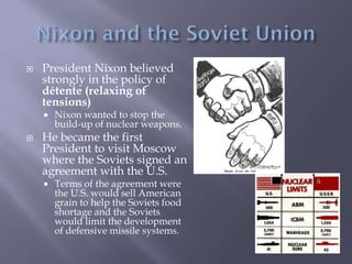  President Nixon believed
strongly in the policy of
détente (relaxing of
tensions)
 Nixon wanted to stop the
build-up of nuclear weapons.
 He became the first
President to visit Moscow
where the Soviets signed an
agreement with the U.S.
 Terms of the agreement were
the U.S. would sell American
grain to help the Soviets food
shortage and the Soviets
would limit the development
of defensive missile systems.
 