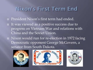  President Nixon’s first term had ended.
 It was viewed as a positive success due to
progress on Vietnam War and relations with
China and the Soviet Union.
 Nixon would run for re-election in 1972 facing
Democratic opponent George McGovern, a
senator from South Dakota.
 