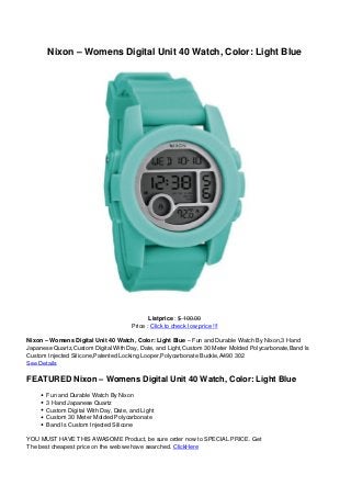 Nixon – Womens Digital Unit 40 Watch, Color: Light Blue
Listprice : $ 100.00
Price : Click to check low price !!!
Nixon – Womens Digital Unit 40 Watch, Color: Light Blue – Fun and Durable Watch By Nixon,3 Hand
Japanese Quartz,Custom Digital With Day, Date, and Light,Custom 30 Meter Molded Polycarbonate,Band Is
Custom Injected Silicone,Patented Locking Looper,Polycarbonate Buckle,A490 302
See Details
FEATURED Nixon – Womens Digital Unit 40 Watch, Color: Light Blue
Fun and Durable Watch By Nixon
3 Hand Japanese Quartz
Custom Digital With Day, Date, and Light
Custom 30 Meter Molded Polycarbonate
Band Is Custom Injected Silicone
YOU MUST HAVE THIS AWASOME Product, be sure order now to SPECIAL PRICE. Get
The best cheapest price on the web we have searched. ClickHere
 