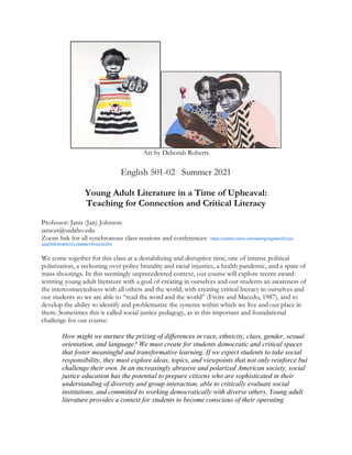 Art by Deborah Roberts
English 501-02 Summer 2021
Young Adult Literature in a Time of Upheaval:
Teaching for Connection and Critical Literacy
Professor: Janis (Jan) Johnson
janson@uidaho.edu
Zoom link for all synchronous class sessions and conferences: https://uidaho.zoom.us/meeting/register/tZUud-
qqqD4iEt0n6WZZcy5wMeY4mc2nkJPa
We come together for this class at a destabilizing and disruptive time, one of intense political
polarization, a reckoning over police brutality and racial injustice, a health pandemic, and a spate of
mass shootings. In this seemingly unprecedented context, our course will explore recent award-
winning young adult literature with a goal of creating in ourselves and our students an awareness of
the interconnectedness with all others and the world; with creating critical literacy in ourselves and
our students so we are able to “read the word and the world” (Freire and Macedo, 1987), and to
develop the ability to identify and problematize the systems within which we live and our place in
them. Sometimes this is called social justice pedagogy, as in this important and foundational
challenge for our course:
How might we nurture the prizing of differences in race, ethnicity, class, gender, sexual
orientation, and language? We must create for students democratic and critical spaces
that foster meaningful and transformative learning. If we expect students to take social
responsibility, they must explore ideas, topics, and viewpoints that not only reinforce but
challenge their own. In an increasingly abrasive and polarized American society, social
justice education has the potential to prepare citizens who are sophisticated in their
understanding of diversity and group interaction, able to critically evaluate social
institutions, and committed to working democratically with diverse others. Young adult
literature provides a context for students to become conscious of their operating
 