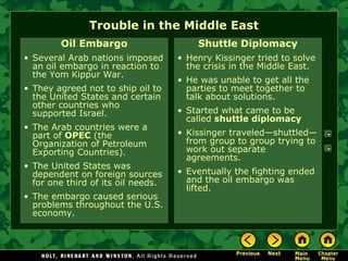 Trouble in the Middle East
Oil Embargo
• Several Arab nations imposed
an oil embargo in reaction to
the Yom Kippur War.
• They agreed not to ship oil to
the United States and certain
other countries who
supported Israel.
• The Arab countries were a
part of OPEC (the
Organization of Petroleum
Exporting Countries).
• The United States was
dependent on foreign sources
for one third of its oil needs.
• The embargo caused serious
problems throughout the U.S.
economy.
Shuttle Diplomacy
• Henry Kissinger tried to solve
the crisis in the Middle East.
• He was unable to get all the
parties to meet together to
talk about solutions.
• Started what came to be
called shuttle diplomacy
• Kissinger traveled—shuttled—
from group to group trying to
work out separate
agreements.
• Eventually the fighting ended
and the oil embargo was
lifted.
 