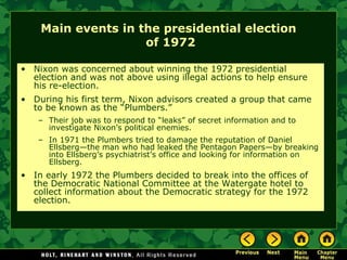 Main events in the presidential election
of 1972
• Nixon was concerned about winning the 1972 presidential
election and was not above using illegal actions to help ensure
his re-election.
• During his first term, Nixon advisors created a group that came
to be known as the “Plumbers.”
– Their job was to respond to “leaks” of secret information and to
investigate Nixon’s political enemies.
– In 1971 the Plumbers tried to damage the reputation of Daniel
Ellsberg—the man who had leaked the Pentagon Papers—by breaking
into Ellsberg’s psychiatrist’s office and looking for information on
Ellsberg.
• In early 1972 the Plumbers decided to break into the offices of
the Democratic National Committee at the Watergate hotel to
collect information about the Democratic strategy for the 1972
election.
 