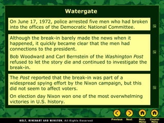 Watergate
On June 17, 1972, police arrested five men who had broken
into the offices of the Democratic National Committee.
Although the break-in barely made the news when it
happened, it quickly became clear that the men had
connections to the president.
Bob Woodward and Carl Bernstein of the Washington Post
refused to let the story die and continued to investigate the
break-in.
The Post reported that the break-in was part of a
widespread spying effort by the Nixon campaign, but this
did not seem to affect voters.
On election day Nixon won one of the most overwhelming
victories in U.S. history.
 