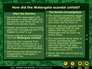 How did the Watergate scandal unfold?
After the Election
• Several men associated with
the break-in were officials who
worked for the White House or
Nixon’s re-election team.
• People wondered if Nixon knew
about the wrongdoing and if he
helped to cover it up.
• Nixon ordered an investigation
into the Watergate scandal
• Several men resigned from
their White House jobs as a
result of the investigation and
the Republicans were satisfied.
• Still Democrats demanded an
independent investigator—
Archibald Cox.
The Senate Investigation
• The Senate committee began
its own investigation to find
out what the president knew
and when did he know it.
• Former attorney general John
Dean reported that he had
talked with Nixon about
Watergate and its cover-up
many times.
• The bombshell came when a
former presidential aide
named Alexander Butterfield
said that Nixon had tape-
recorded all conversations in
his office since 1971.
• Nixon did not want to give up
the tapes.
 