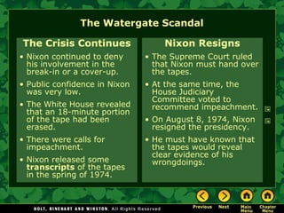 The Watergate Scandal
The Crisis Continues
• Nixon continued to deny
his involvement in the
break-in or a cover-up.
• Public confidence in Nixon
was very low.
• The White House revealed
that an 18-minute portion
of the tape had been
erased.
• There were calls for
impeachment.
• Nixon released some
transcripts of the tapes
in the spring of 1974.
Nixon Resigns
• The Supreme Court ruled
that Nixon must hand over
the tapes.
• At the same time, the
House Judiciary
Committee voted to
recommend impeachment.
• On August 8, 1974, Nixon
resigned the presidency.
• He must have known that
the tapes would reveal
clear evidence of his
wrongdoings.
 