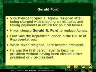Gerald Ford
• Vice President Spiro T. Agnew resigned after
being charged with cheating on his taxes and
taking payments in return for political favors.
• Nixon choose Gerald R. Ford to replace Agnew.
• Ford was the Republican leader in the House of
Representatives.
• When Nixon resigned, Ford became president.
• He was the first person ever to become
president without having been elected either
president or vice-president.
 