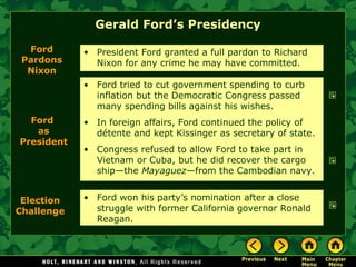 Gerald Ford’s Presidency
• Ford tried to cut government spending to curb
inflation but the Democratic Congress passed
many spending bills against his wishes.
• In foreign affairs, Ford continued the policy of
détente and kept Kissinger as secretary of state.
• Congress refused to allow Ford to take part in
Vietnam or Cuba, but he did recover the cargo
ship—the Mayaguez—from the Cambodian navy.
Ford
Pardons
Nixon
• President Ford granted a full pardon to Richard
Nixon for any crime he may have committed.
Ford
as
President
• Ford won his party’s nomination after a close
struggle with former California governor Ronald
Reagan.
Election
Challenge
 