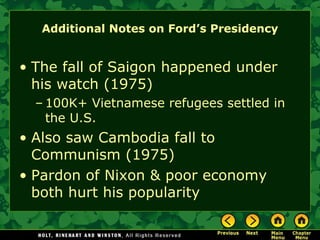 Additional Notes on Ford’s Presidency
• The fall of Saigon happened under
his watch (1975)
– 100K+ Vietnamese refugees settled in
the U.S.
• Also saw Cambodia fall to
Communism (1975)
• Pardon of Nixon & poor economy
both hurt his popularity
 
