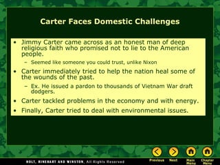Carter Faces Domestic Challenges
• Jimmy Carter came across as an honest man of deep
religious faith who promised not to lie to the American
people.
– Seemed like someone you could trust, unlike Nixon
• Carter immediately tried to help the nation heal some of
the wounds of the past.
– Ex. He issued a pardon to thousands of Vietnam War draft
dodgers.
• Carter tackled problems in the economy and with energy.
• Finally, Carter tried to deal with environmental issues.
 