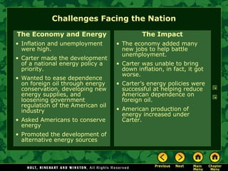 Challenges Facing the Nation
The Economy and Energy
• Inflation and unemployment
were high.
• Carter made the development
of a national energy policy a
priority.
• Wanted to ease dependence
on foreign oil through energy
conservation, developing new
energy supplies, and
loosening government
regulation of the American oil
industry
• Asked Americans to conserve
energy
• Promoted the development of
alternative energy sources
The Impact
• The economy added many
new jobs to help battle
unemployment.
• Carter was unable to bring
down inflation, in fact, it got
worse.
• Carter’s energy policies were
successful at helping reduce
American dependence on
foreign oil.
• American production of
energy increased under
Carter.
 