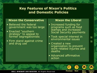 Key Features of Nixon’s Politics
and Domestic Policies
Nixon the Conservative
• Believed the federal
government was too large
• Enacted “southern
strategy” to appeal to
former segregationists
• Firm stand against crime
and drug use
Nixon the Liberal
• Increased funding for
programs such as food
stamps and increased
Social Security payments
• Took special interest in
environmental issues
• Created a new
organization to prevent
work-related injuries and
deaths
• Advanced affirmative
action
 