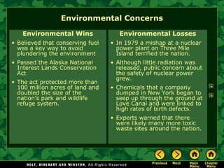 Environmental Concerns
Environmental Wins
• Believed that conserving fuel
was a key way to avoid
plundering the environment
• Passed the Alaska National
Interest Lands Conservation
Act
• The act protected more than
100 million acres of land and
doubled the size of the
nation’s park and wildlife
refuge system.
Environmental Losses
• In 1979 a mishap at a nuclear
power plant on Three Mile
Island terrified the nation.
• Although little radiation was
released, public concern about
the safety of nuclear power
grew.
• Chemicals that a company
dumped in New York began to
seep up through the ground at
Love Canal and were linked to
high rates of birth defects.
• Experts warned that there
were likely many more toxic
waste sites around the nation.
 