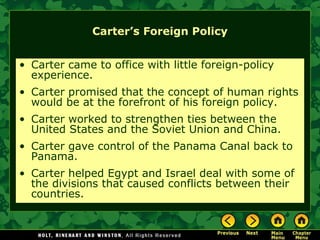 Carter’s Foreign Policy
• Carter came to office with little foreign-policy
experience.
• Carter promised that the concept of human rights
would be at the forefront of his foreign policy.
• Carter worked to strengthen ties between the
United States and the Soviet Union and China.
• Carter gave control of the Panama Canal back to
Panama.
• Carter helped Egypt and Israel deal with some of
the divisions that caused conflicts between their
countries.
 