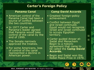 Carter’s Foreign Policy
Panama Canal
• American control of the
Panama Canal had been a
source of conflict between
the two countries.
• In 1977 Carter and
Panama’s leader agreed
that Panama would take
control of the canal by the
end of 1999.
• The Senate narrowly
approved the treaties.
• For some Americans, loss
of control of the canal
represented a decline in
American power.
Camp David Accords
• Greatest foreign-policy
achievement
• Conflict between Egypt
and Israel continued.
Egypt would not recognize
Israel and Israel continued
to occupy Egyptian
territory.
• Carter guided Anwar el-
Sadat and Menachem
Begin to a historic
agreement that came to
be called the Camp David
Accords.
• Begin and Sadat won the
Nobel Peace Prize in 1979.
 