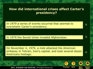 How did international crises affect Carter’s
presidency?
In 1979 a series of events occurred that seemed to
overwhelm Carter’s presidency.
In 1979 the Soviet Union invaded Afghanistan.
On November 4, 1979, a mob attacked the American
embassy in Tehran, Iran’s capital, and took several dozen
Americans hostage.
 