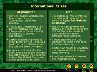 International Crises
Afghanistan
• Soviets invaded Afghanistan
to ensure continued
Communist rule in the
country.
• The attack threatened U.S.-
Soviet relations and called
into question Carter’s ability
to respond to Soviet
aggression.
• Carter blocked shipment of
grain to the Soviet Union and
said the United States would
boycott the 1980 Olympics.
• Americans did not like the
grain embargo or the Olympic
boycott because they seemed
to hurt the United States as
much as the Soviet Union.
Iran
• Revolution in Iran overthrew
the shah and replaced him
with the Ayatollah Ruholla
Khomeini.
• The American government
allowed the shah to enter the
United States for medical
treatment—this action
enraged many Iranians.
• A mob attacked the U.S.
embassy in Tehran and took
Americans hostage.
• Carter’s attempts to negotiate
the release of the hostages
went nowhere.
• A military attempt to rescue
the hostages failed.
 
