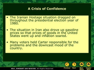 A Crisis of Confidence
• The Iranian Hostage situation dragged on
throughout the presidential election year of
1980.
• The situation in Iran also drove up gasoline
prices so that prices of goods in the United
States went up and inflation soared.
• Many voters held Carter responsible for the
problems and the downcast mood of the
country.
 