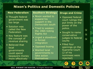 New Federalism
• Thought federal
government was
too large
• Solution was
called the New
Federalism
• Key feature was
the concept of
revenue sharing
• Believed that
local
governments
could spend
taxpayers money
more effectively
Southern Strategy
• Nixon wanted to
expand his
support in the
Democratic south
• Tried to weaken
the 1965 Voting
Rights Act
• Urged a slowdown
in forced
integration
• Opposed busing
• Wanted local
governments to
take action
themselves
Nixon’s Politics and Domestic Policies
Drugs and Crime
• Opposed federal
court rulings that
put limits on the
power of the
police.
• Sought to name
conservative
judges to federal
courts
• Filled four
openings on the
Supreme Court
(2 of his
nominees were
rejected)
 