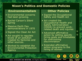 Nixon’s Politics and Domestic Policies
Environmentalism
• Environmental concerns
had been growing.
• Rachel Carson’s Silent
Spring
• Massive Earth Day
demonstrations in 1970
• Signed the Clean Air Act
• Act sought to regulate
levels of air pollution
created by factories and
other sources.
• Worked to establish the
Environmental Protection
Agency
Other Policies
• Signed the Occupational
Safety and Health Act
• Act created the
Occupational Health and
Safety Administration
(OSHA) to prevent work-
related death and injuries
• Advanced affirmative
action by setting specific
hiring goals and timetables
for overcoming
discrimination
• Extended affirmative
action programs to the
hiring of women
 